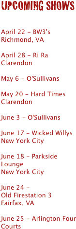 UPCOMING SHOWS


April 22 - BW3's Richmond, VA

April 28 - Ri Ra Clarendon

May 6 - O'Sullivans 

May 20 - Hard Times Clarendon

June 3 - O'Sullivans 

June 17 - Wicked Willys
New York City

June 18 - Parkside Lounge
New York City

June 24 - 
Old Firestation 3 
Fairfax, VA

June 25 - Arlington Four Courts



